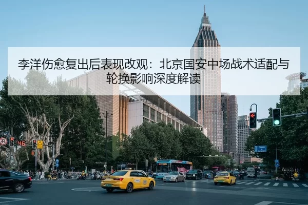 李洋伤愈复出后表现改观：北京国安中场战术适配与轮换影响深度解读
