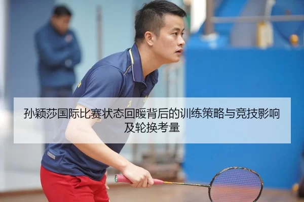 孙颖莎国际比赛状态回暖背后的训练策略与竞技影响及轮换考量