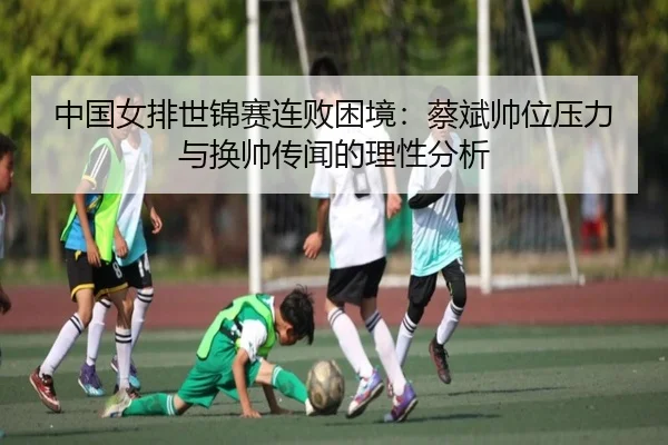 中国女排世锦赛连败困境：蔡斌帅位压力与换帅传闻的理性分析